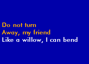 Do not turn

Away, my friend
Like a willow, I can bend
