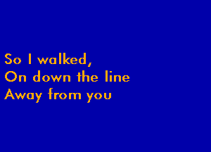 So I walked,

On down the line
Away from you