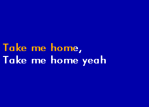 Ta ke me home,

Take me home yeah