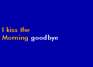 I kiss the

Morning good bye