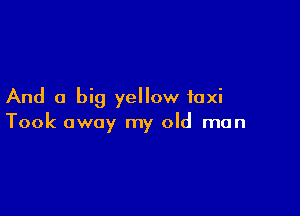 And a big yellow taxi

Took away my old man