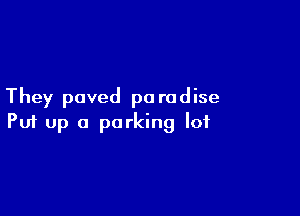 They paved pa rodise

Puf up a parking lot