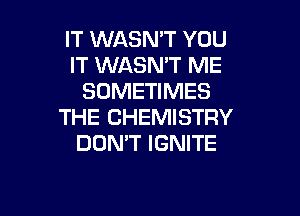 IT WASN'T YOU
IT WASMT ME
SOMETIMES

THE CHEMISTRY
DON'T IGNITE