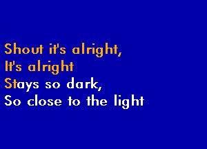 Shout it's alright,
Ifs alright

Stays so dark,
50 close to the light