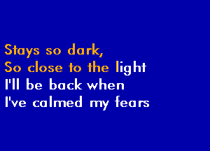 Stays so dark,
50 close to the light

I'll be back when

I've calmed my fears