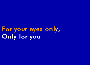For your eyes only,

Only for you