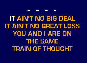 IT AIN'T N0 BIG DEAL
IT AIN'T N0 GREAT LOSS
YOU AND I ARE ON
THE SAME
TRAIN 0F THOUGHT