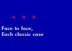 Face to face,
Each classic case
