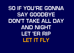 SO IF YOU'RE GONNA
SAY GOODBYE
DON'T TAKE ALL DAY
AND NIGHT
LET 'ER RIP
LET IT FLY