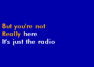 But you're not

Really here
It's iust the radio