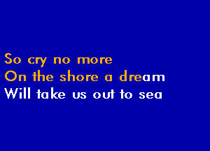 So cry no more

On the shore a dream
Will take us ouf to sea