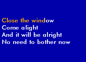 Close the window
Come alightL

And it will be alright

No need to bother now