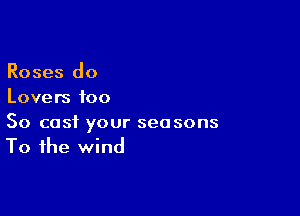 Roses do
Lovers too

So cast your seasons
To the wind