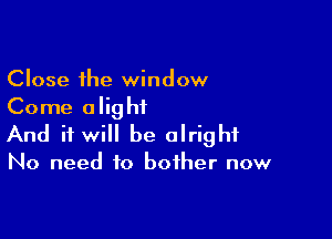 Close the window
Come alightL

And it will be alright

No need to bother now