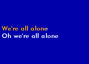 We're all alone

Oh we're all alone