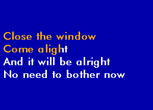 Close the window
Come alightL

And it will be alright

No need to bother now