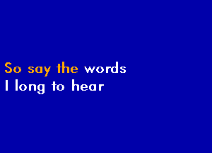 So say the words

I long to hear