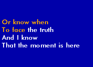 Or know when
To face ihe truth

And I know

That the moment is here