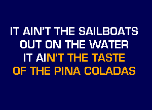 IT AIN'T THE SAILBOATS
OUT ON THE WATER
IT AIN'T THE TASTE
OF THE PINA COLADAS