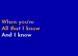 When you're

All that I know
And I know