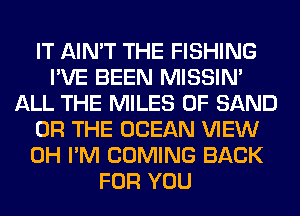 IT AIN'T THE FISHING
I'VE BEEN MISSIN'
ALL THE MILES 0F SAND
OR THE OCEAN VIEW
0H I'M COMING BACK
FOR YOU