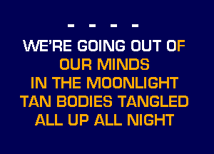 WERE GOING OUT OF
OUR MINDS
IN THE MOONLIGHT
TAN BODIES TANGLED
ALL UP ALL NIGHT
