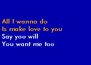 All I wanna do
Is ma ke love to you

Say you will
You want me too