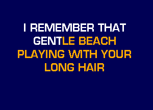 I REMEMBER THAT
GENTLE BEACH
PLAYING WITH YOUR
LONG HAIR