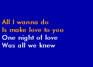 All I wanna do
Is ma ke love to you

One night of love
Was all we knew