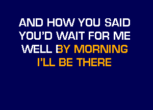 AND HOW YOU SAID

YOU'D WAIT FOR ME

WELL BY MORNING
I'LL BE THERE