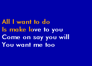 All I wont to do
Is ma ke love to you

Come on say you will
You want me too