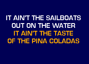 IT AIN'T THE SAILBOATS
OUT ON THE WATER
IT AIN'T THE TASTE
OF THE PINA COLADAS