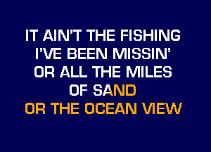 IT AIMT THE FISHING
I'VE BEEN MISSIN'
OR ALL THE MILES

0F SAND

OR THE OCEAN VIEW