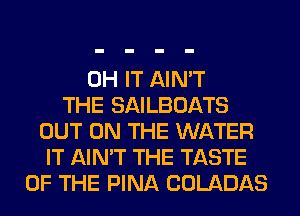 0H IT AIN'T
THE SAILBOATS
OUT ON THE WATER
IT AIN'T THE TASTE
OF THE PINA COLADAS