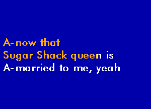 A- now that

Sugar Shock queen is
A- married to me, yeah