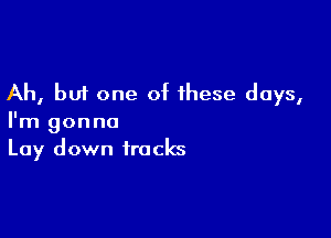 Ah, but one of these days,

I'm gonna
Lay down tracks