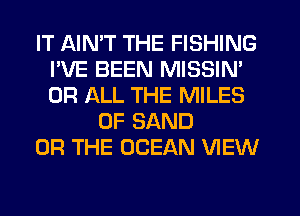 IT AIMT THE FISHING
I'VE BEEN MISSIN'
OR ALL THE MILES

0F SAND

OR THE OCEAN VIEW