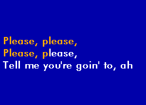 Please, please,

Please, please,
Tell me you're goin' to, Oh