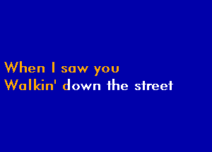 When I saw you

Walkin' down the street