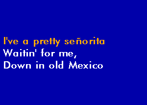 I've a preHy ser'toriia

Woifin' for me,
Down in old Mexico