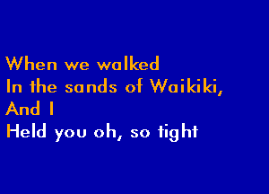 When we walked
In the sands of Waikiki,

And I
Held you oh, so tight