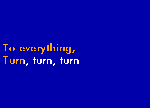 To eve ryihing,

Turn, turn, turn