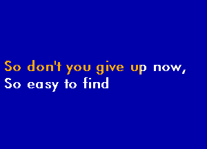 So don'i you give up now,

So easy to find