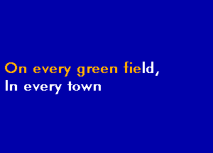 On every green field,

In every town