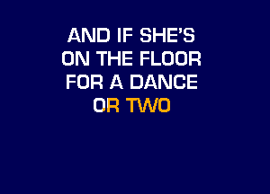 AND IF SHE'S
ON THE FLOOR
FOR A DANCE

OR TWO
