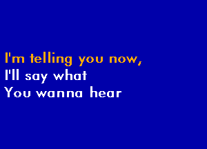 I'm telling you now,

I'll say what
You wanna hear