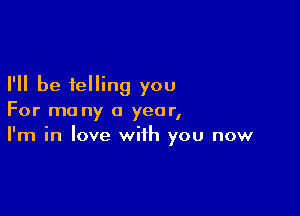 I'll be telling you

For ma ny a year,
I'm in love with you now