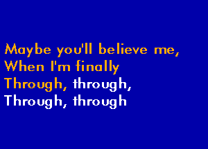 Maybe you'll believe me,
When I'm finally

Throug h, throug h,
Throug h, through