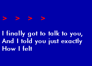 I finally got to talk to you,

And I told you just exactly
How I felt