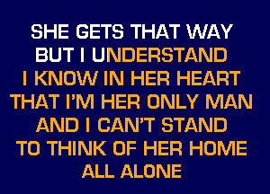 SHE GETS THAT WAY
BUT I UNDERSTAND
I KNOW IN HER HEART
THAT I'M HER ONLY MAN
AND I CAN'T STAND

T0 THINK OF HER HOME
ALL ALONE